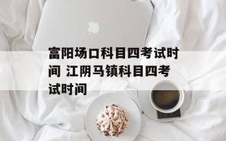 富阳场口科目四考试时间 江阴马镇科目四考试时间