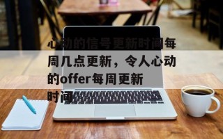 心动的信号更新时间每周几点更新，令人心动的offer每周更新时间