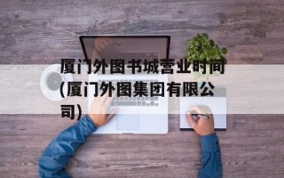 厦门外图书城营业时间(厦门外图集团有限公司)