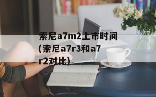 索尼a7m2上市时间(索尼a7r3和a7r2对比)