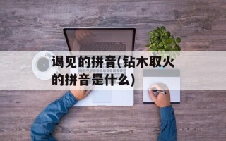 谒见的拼音(钻木取火的拼音是什么)