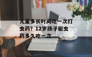 儿童多长时间吃一次打虫药？12岁孩子驱虫药多久吃一次
