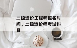 二级造价工程师报名时间，二级造价师考试科目