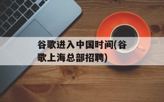 谷歌进入中国时间(谷歌上海总部招聘)