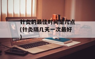 针灸的最佳时间是几点(针灸隔几天一次最好)