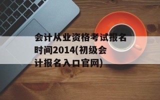 会计从业资格考试报名时间2014(初级会计报名入口官网)