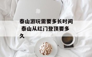 泰山游玩需要多长时间 泰山从红门登顶要多久