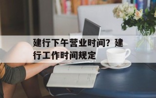 建行下午营业时间？建行工作时间规定