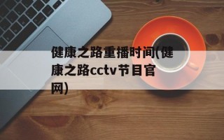 健康之路重播时间(健康之路cctv节目官网)