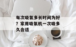 每次吸氧多长时间为好？家用吸氧机一次吸多久合适