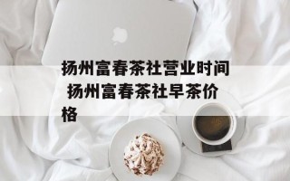 扬州富春茶社营业时间 扬州富春茶社早茶价格