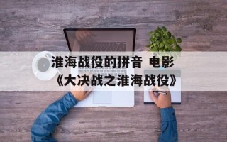 淮海战役的拼音 电影《大决战之淮海战役》