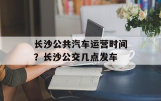长沙公共汽车运营时间？长沙公交几点发车