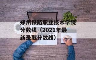 郑州铁路职业技术学院分数线（2021年最新录取分数线）