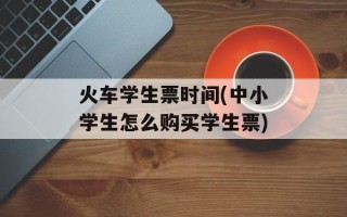 火车学生票时间(中小学生怎么购买学生票)