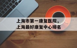 上海市第一康复医院，上海最好康复中心排名