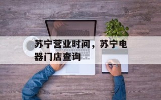 苏宁营业时间，苏宁电器门店查询