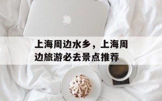 上海周边水乡，上海周边旅游必去景点推荐