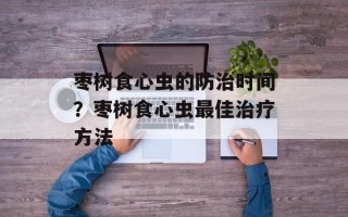 枣树食心虫的防治时间？枣树食心虫最佳治疗方法