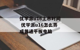优学派u16上市时间 优学派u16怎么弄成普通平板电脑