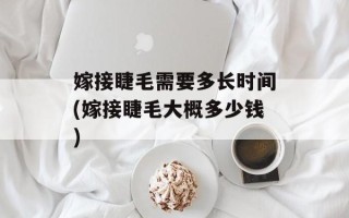 嫁接睫毛需要多长时间(嫁接睫毛大概多少钱)