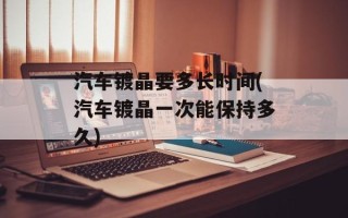 汽车镀晶要多长时间(汽车镀晶一次能保持多久)