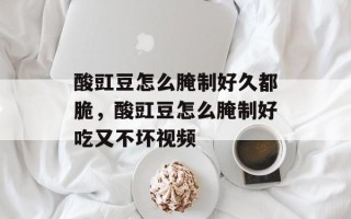 酸豇豆怎么腌制好久都脆，酸豇豆怎么腌制好吃又不坏视频