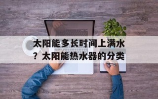 太阳能多长时间上满水？太阳能热水器的分类