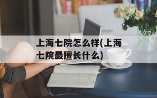 上海七院怎么样(上海七院最擅长什么)