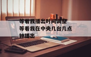 等着我播出时间调整 等着我在中央几台几点钟播出
