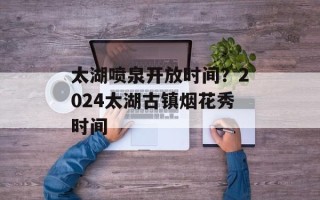 太湖喷泉开放时间？2024太湖古镇烟花秀时间