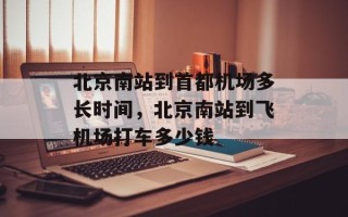 北京南站到首都机场多长时间，北京南站到飞机场打车多少钱