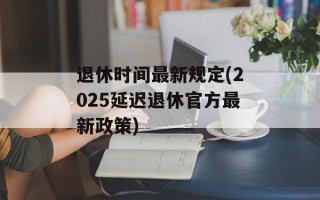 退休时间最新规定(2025延迟退休官方最新政策)