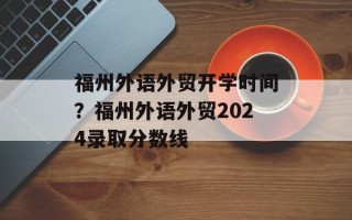 福州外语外贸开学时间？福州外语外贸2024录取分数线