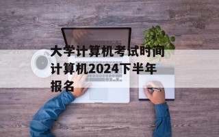 大学计算机考试时间 计算机2024下半年报名