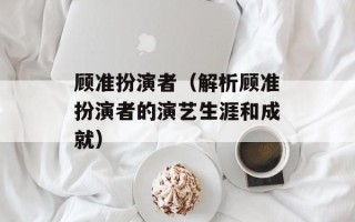 顾准扮演者（解析顾准扮演者的演艺生涯和成就）