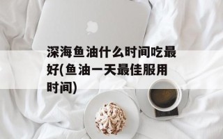 深海鱼油什么时间吃最好(鱼油一天最佳服用时间)