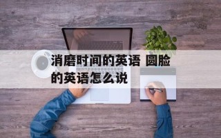 消磨时间的英语 圆脸的英语怎么说