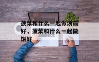 菠菜和什么一起做汤最好，菠菜和什么一起做饼好