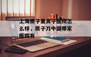 上海质子重离子医院怎么样，质子刀中国哪家医院有