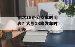 榆次18路公交车时间表？太原18路发车时间表