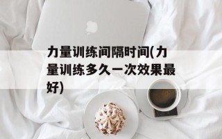 力量训练间隔时间(力量训练多久一次效果最好)