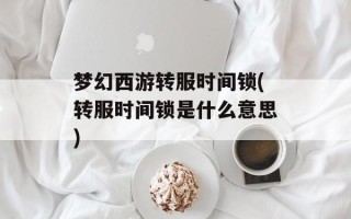 梦幻西游转服时间锁(转服时间锁是什么意思)