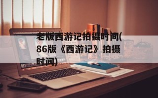 老版西游记拍摄时间(86版《西游记》拍摄时间)