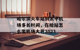 哈尔滨火车站到太平机场多长时间，在哈站怎么坐机场大巴2023