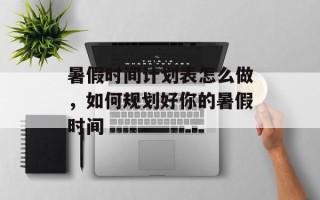 暑假时间计划表怎么做，如何规划好你的暑假时间