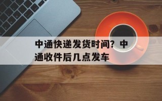 中通快递发货时间？中通收件后几点发车