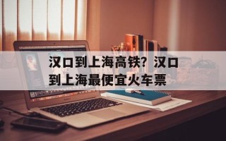 汉口到上海高铁？汉口到上海最便宜火车票