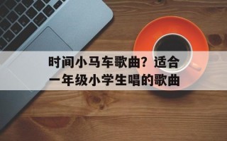 时间小马车歌曲？适合一年级小学生唱的歌曲