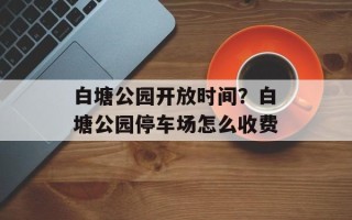 白塘公园开放时间？白塘公园停车场怎么收费